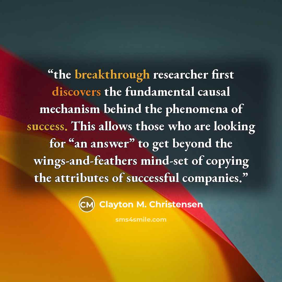 “the breakthrough researcher first discovers the fundamental causal mechanism behind the phenomena of success. This allows those who are looking for “an answer” to get beyond the wings-and-feathers mind-set of copying the attributes of successful companies.” quote by Clayton M. Christensen