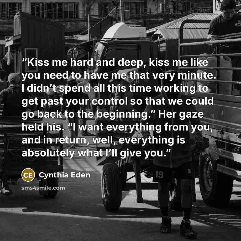 “Kiss me hard and deep, kiss me like you need to have me that very minute. I didn’t spend all this time working to get past your control so that we could go back to the beginning.” Her gaze held his. “I want everything from you, and in return, well, everything is absolutely what I’ll give you.” quote by Cynthia Eden