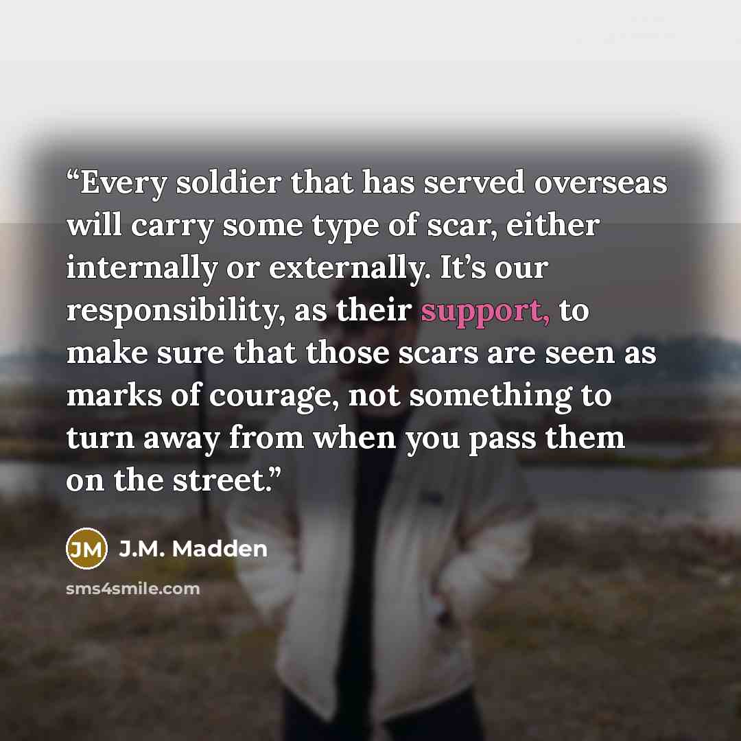 “Every soldier that has served overseas will carry some type of scar, either internally or externally. It’s our responsibility, as their support, to make sure that those scars are seen as marks of courage, not something to turn away from when you pass them on the street.” quote by J.M. Madden