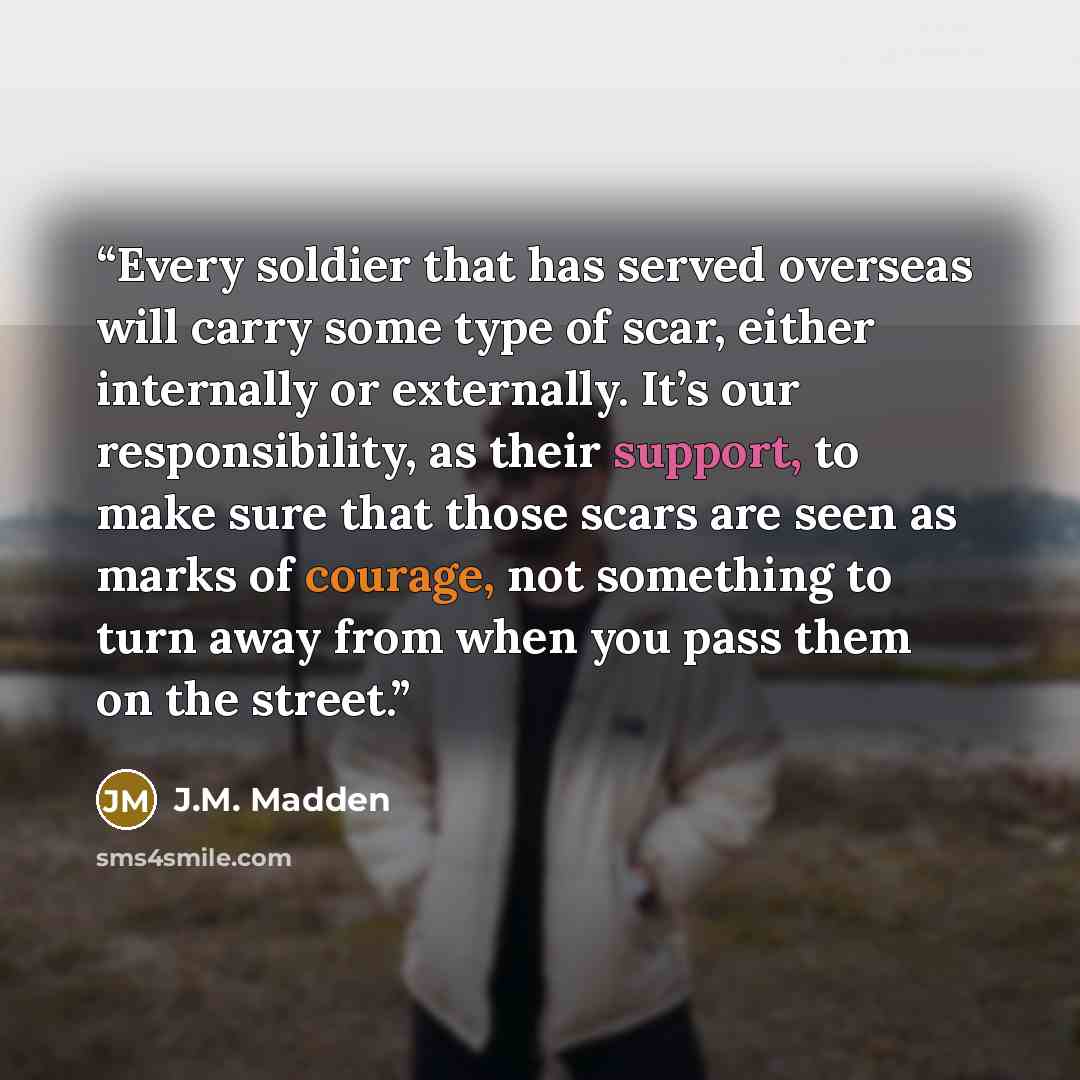 “Every soldier that has served overseas will carry some type of scar, either internally or externally. It’s our responsibility, as their support, to make sure that those scars are seen as marks of courage, not something to turn away from when you pass them on the street.” quote by J.M. Madden