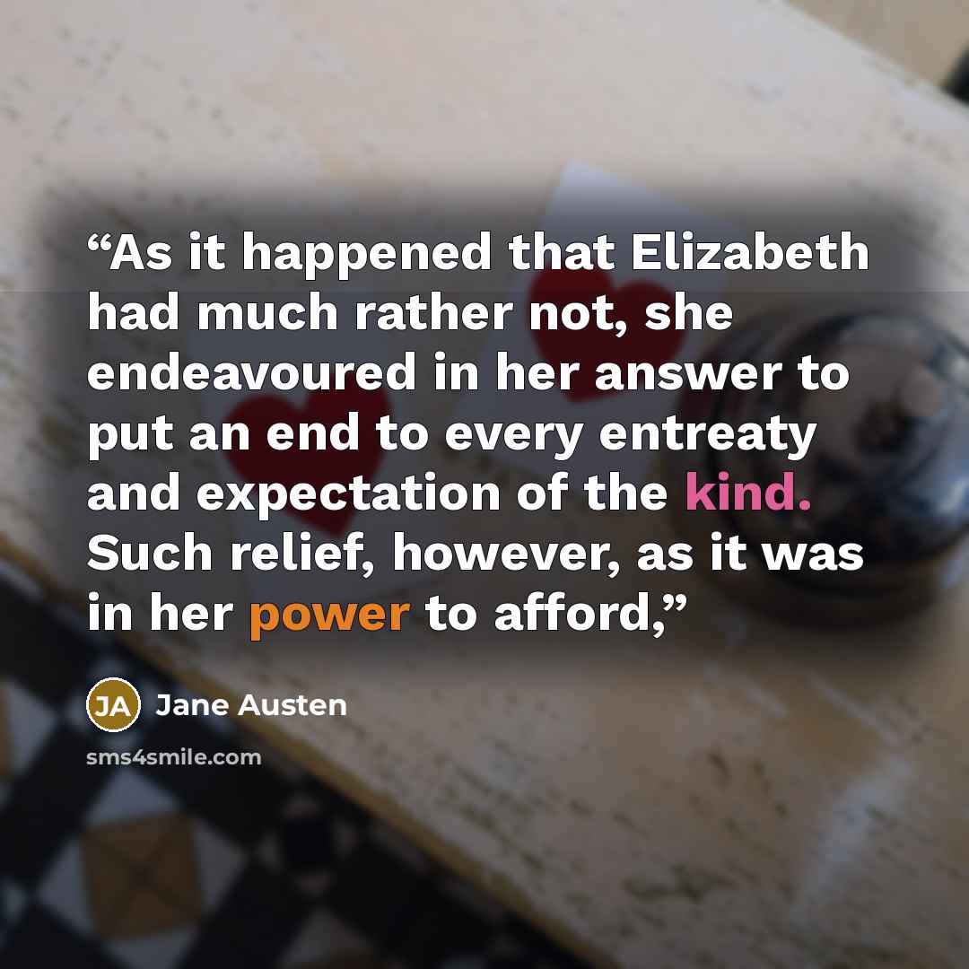 “As it happened that Elizabeth had much rather not, she endeavoured in her answer to put an end to every entreaty and expectation of the kind. Such relief, however, as it was in her power to afford,” quote by Jane Austen