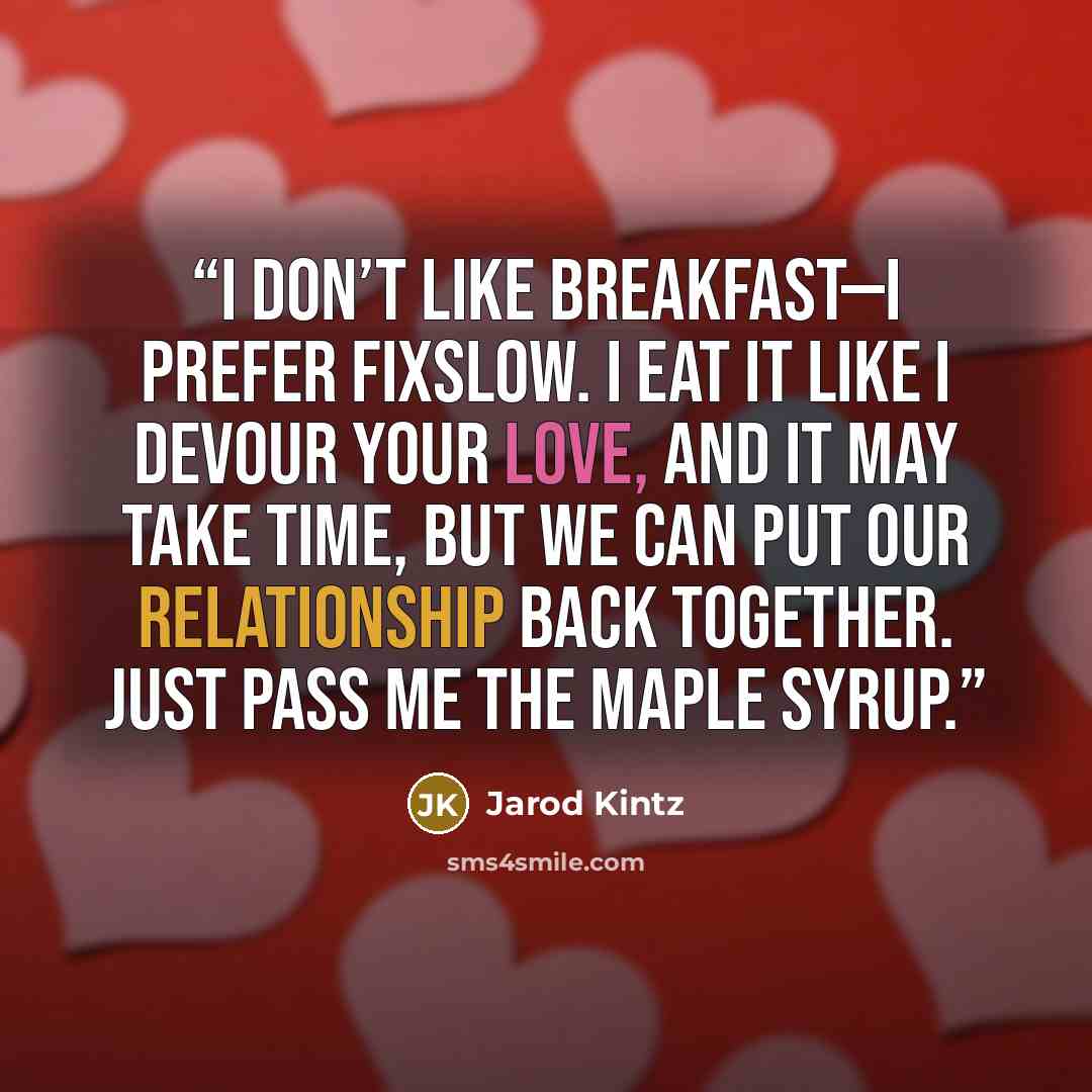 “I don’t like breakfast—I prefer fixslow. I eat it like I devour your love, and it may take time, but we can put our relationship back together. Just pass me the maple syrup.” quote by Jarod Kintz