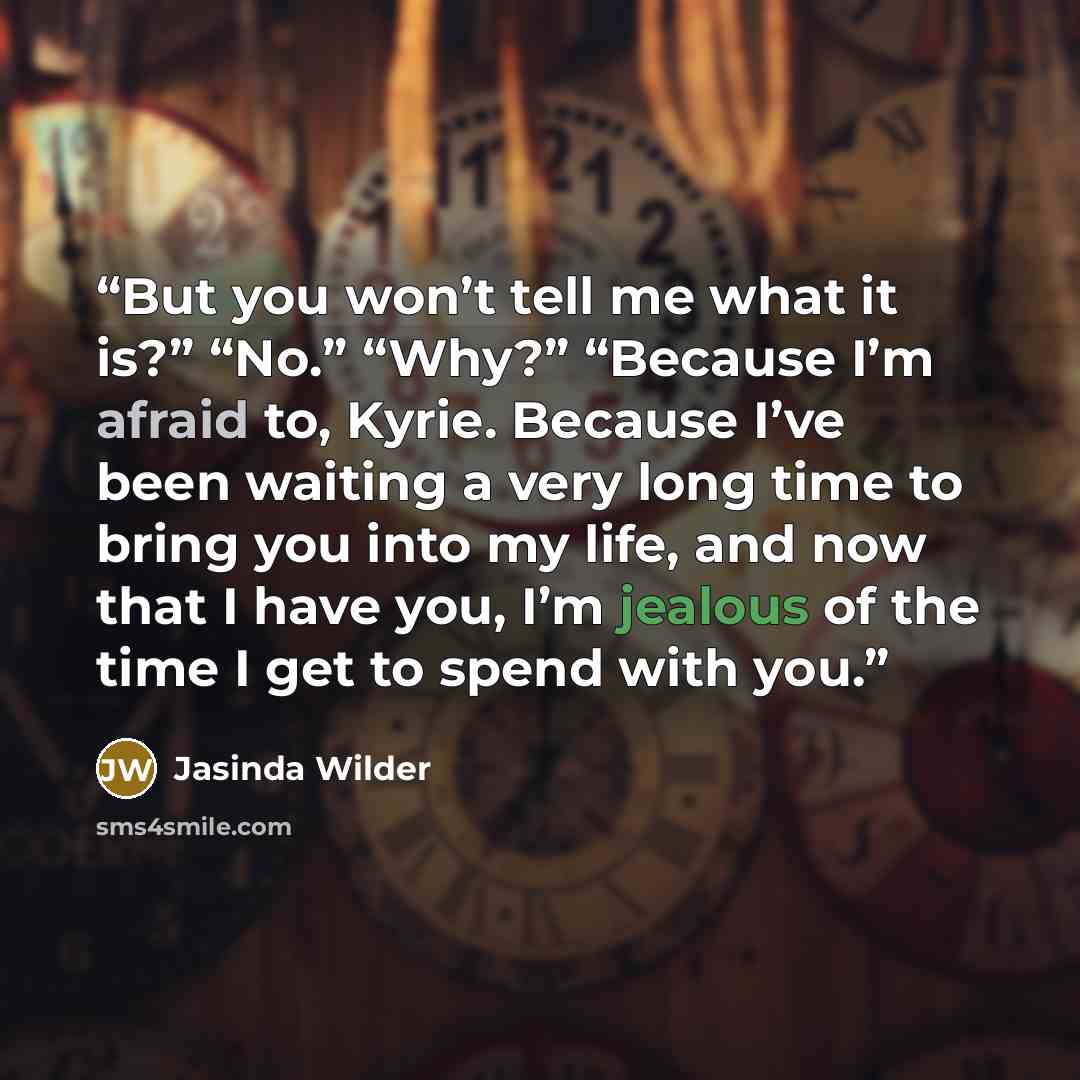 “But you won’t tell me what it is?” “No.” “Why?” “Because I’m afraid to, Kyrie. Because I’ve been waiting a very long time to bring you into my life, and now that I have you, I’m jealous of the time I get to spend with you.” quote by Jasinda Wilder