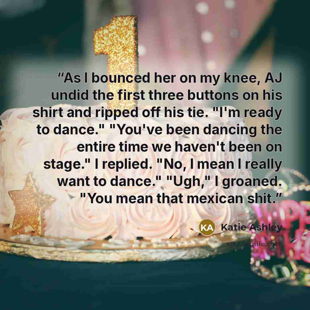 “As I bounced her on my knee, AJ undid the first three buttons on his shirt and ripped off his tie. "I'm ready to dance." "You've been dancing the entire time we haven't been on stage." I replied. "No, I mean I really want to dance." "Ugh," I groaned. "You mean that mexican shit.” quote by Katie Ashley