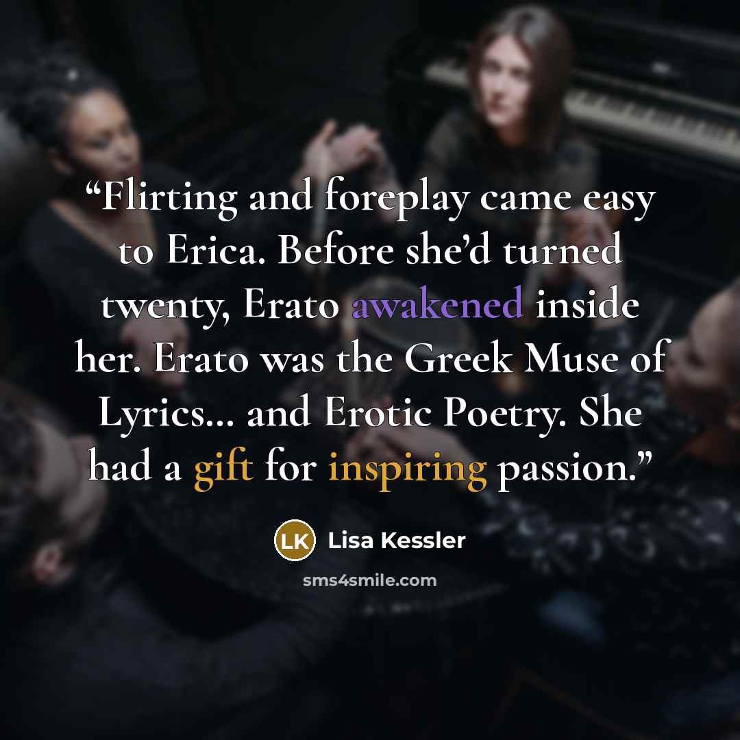 “Flirting and foreplay came easy to Erica. Before she’d turned twenty, Erato awakened inside her. Erato was the Greek Muse of Lyrics… and Erotic Poetry. She had a gift for inspiring passion.” quote by Lisa Kessler