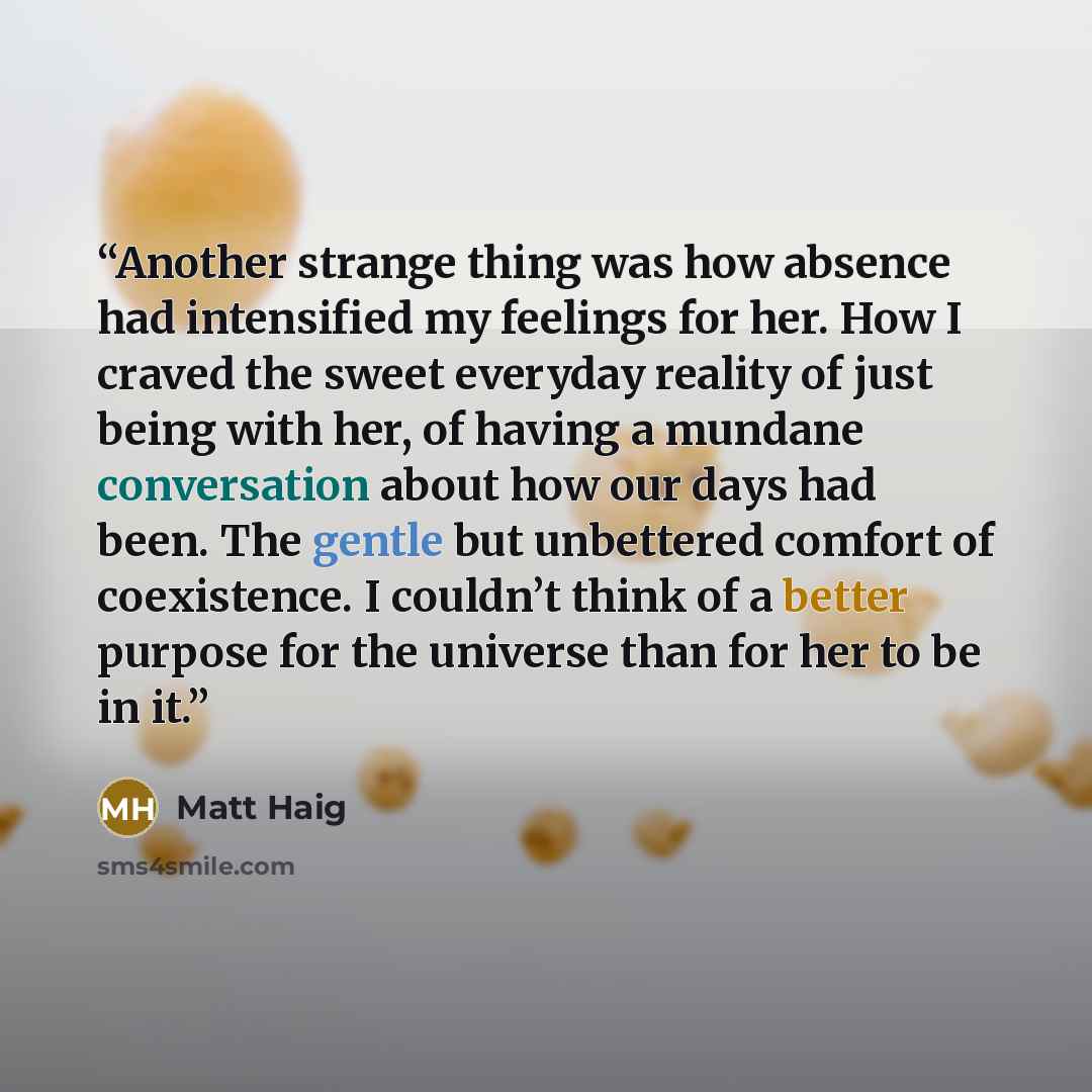 “Another strange thing was how absence had intensified my feelings for her. How I craved the sweet everyday reality of just being with her, of having a mundane conversation about how our days had been. The gentle but unbettered comfort of coexistence. I couldn’t think of a better purpose for the…” quote by Matt Haig