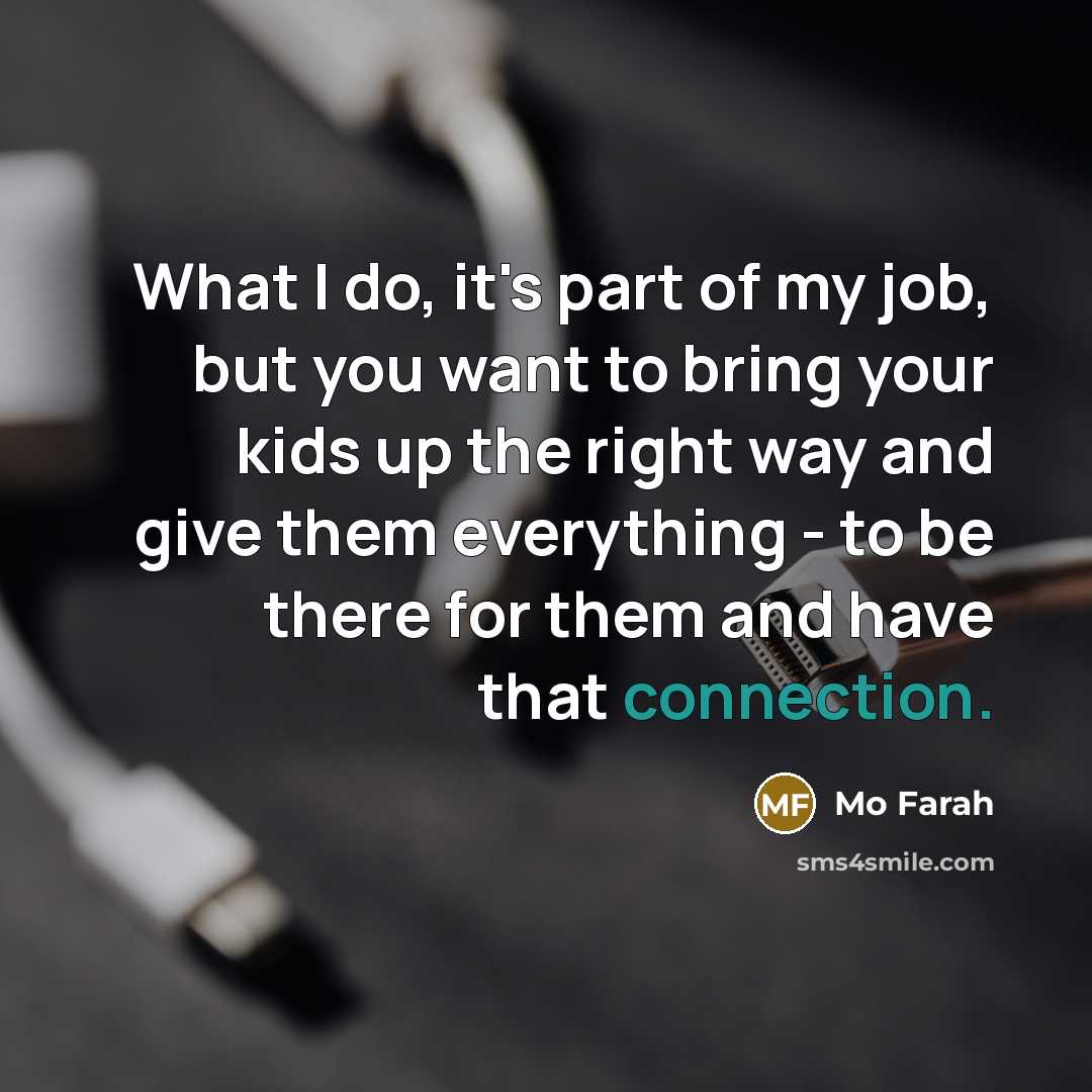 “What I do, it's part of my job, but you want to bring your kids up the right way and give them everything - to be there for them and have that connection.” quote by Mo Farah