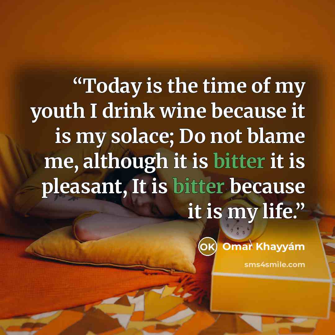 “Today is the time of my youth I drink wine because it is my solace; Do not blame me, although it is bitter it is pleasant, It is bitter because it is my life.” quote by Omar Khayyam