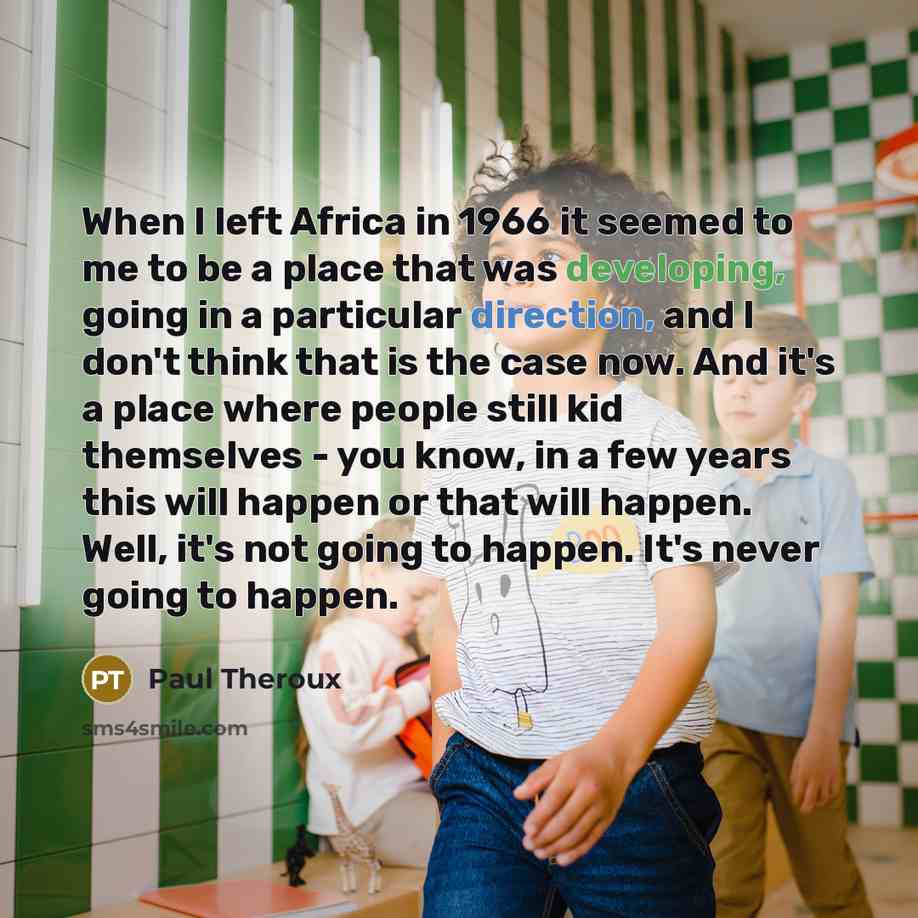 “When I left Africa in 1966 it seemed to me to be a place that was developing, going in a particular direction, and I don't think that is the case now. And it's a place where people still kid themselves - you know, in a few years this will happen or that will happen. Well, it's not going to happen…” quote by Paul Theroux