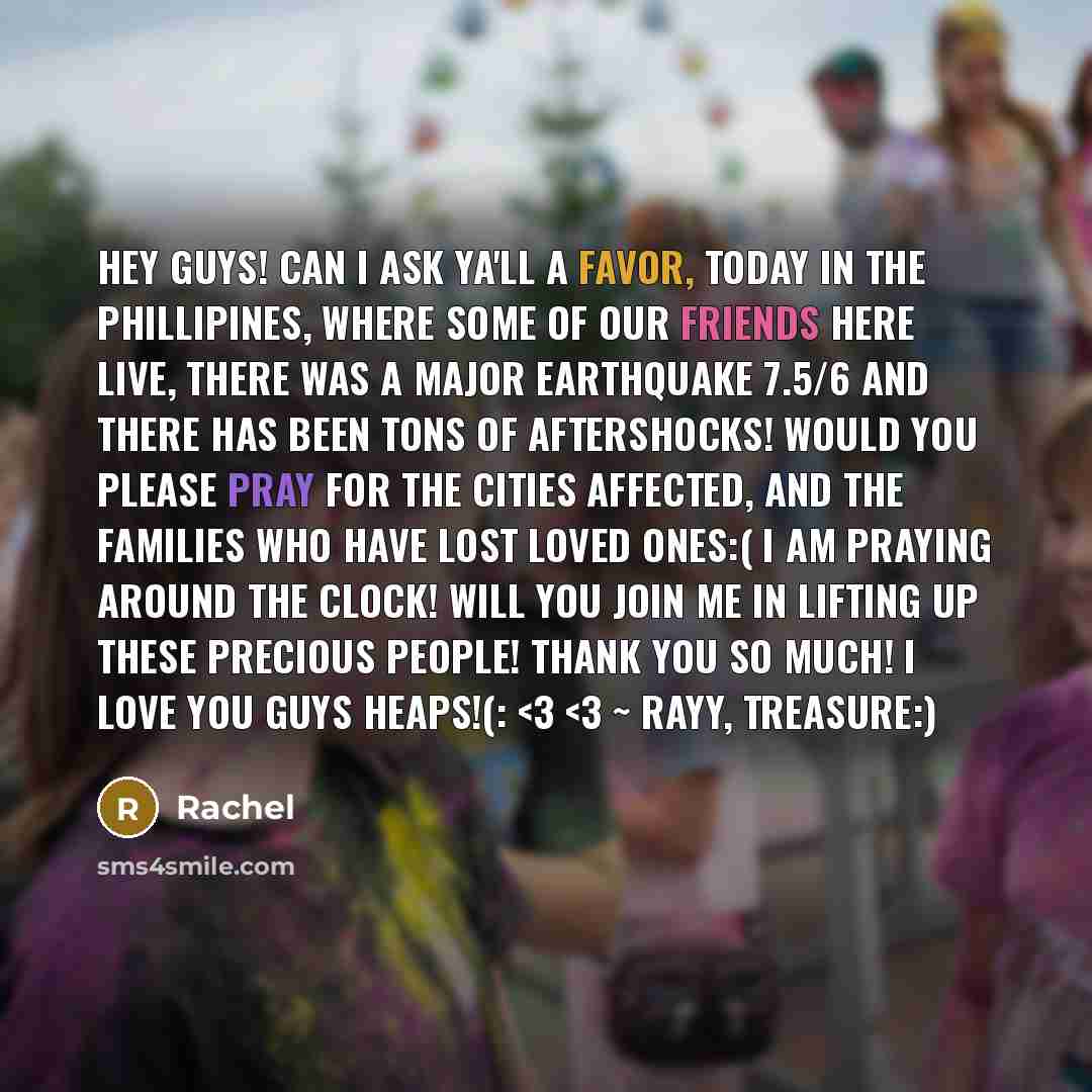 “Hey Guys! Can I ask ya'll a favor, today in the Phillipines, where some of our friends here live, there was a MAJOR earthquake 7.5/6 and there has been tons of aftershocks! Would you please pray for the cities affected, and the families who have lost loved ones:( I am praying around the clock!…” quote by Rachel