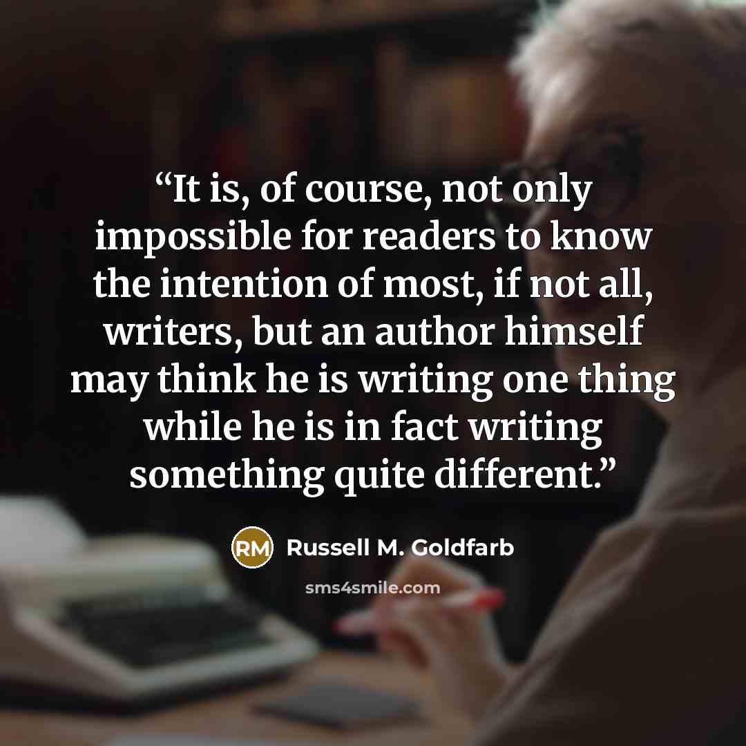 “It is, of course, not only impossible for readers to know the intention of most, if not all, writers, but an author himself may think he is writing one thing while he is in fact writing something quite different.” quote by Russell M. Goldfarb
