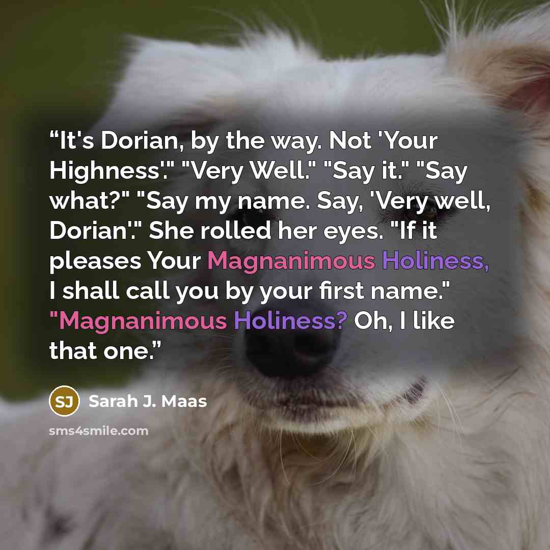 “It's Dorian, by the way. Not 'Your Highness'." "Very Well." "Say it." "Say what?" "Say my name. Say, 'Very well, Dorian'." She rolled her eyes. "If it pleases Your Magnanimous Holiness, I shall call you by your first name." "Magnanimous Holiness? Oh, I like that one.” quote by Sarah J. Maas