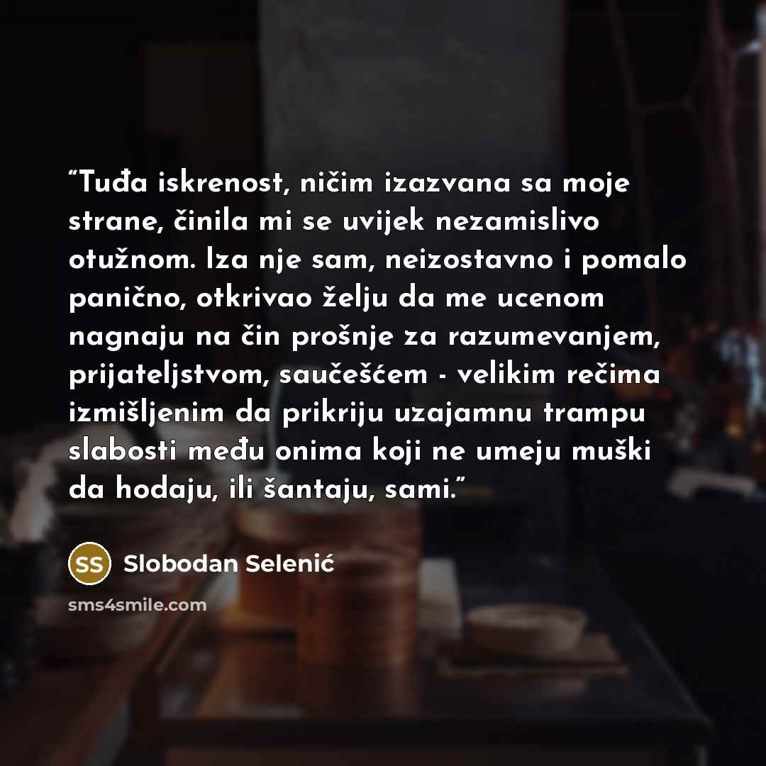 “Tuđa iskrenost, ničim izazvana sa moje strane, činila mi se uvijek nezamislivo otužnom. Iza nje sam, neizostavno i pomalo panično, otkrivao želju da me ucenom nagnaju na čin prošnje za razumevanjem, prijateljstvom, saučešćem - velikim rečima izmišljenim da prikriju uzajamnu trampu slabosti među…” quote by Slobodan Selenić
