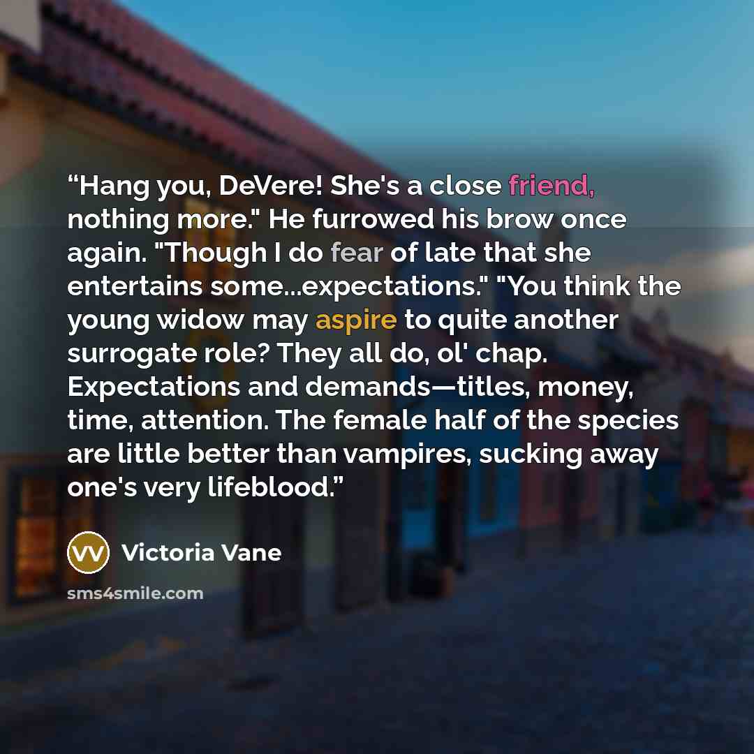 “Hang you, DeVere! She's a close friend, nothing more." He furrowed his brow once again. "Though I do fear of late that she entertains some...expectations." "You think the young widow may aspire to quite another surrogate role? They all do, ol' chap. Expectations and demands—titles, money, time…” quote by Victoria Vane