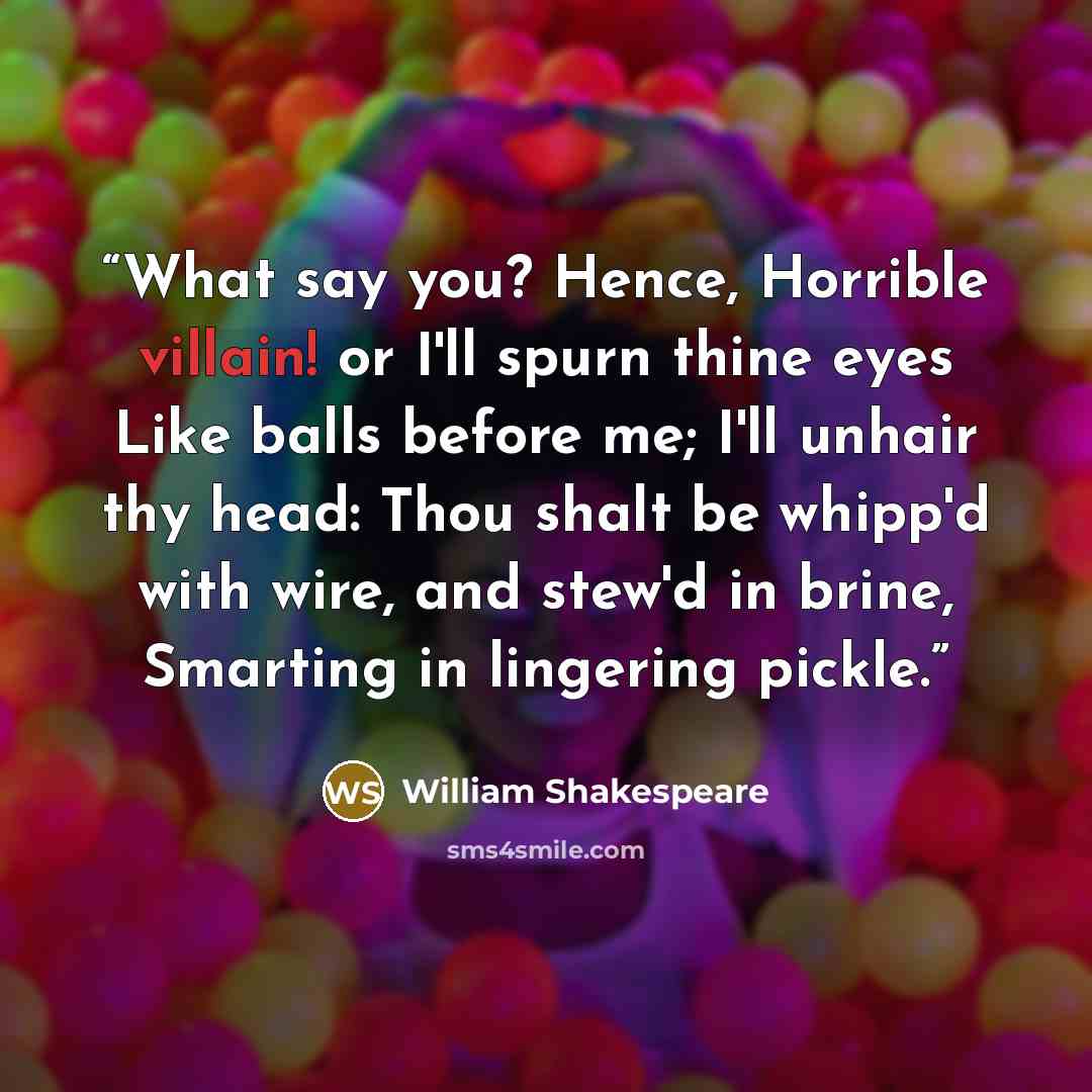 “What say you? Hence, Horrible villain! or I'll spurn thine eyes Like balls before me; I'll unhair thy head: Thou shalt be whipp'd with wire, and stew'd in brine, Smarting in lingering pickle.” quote by William Shakespeare