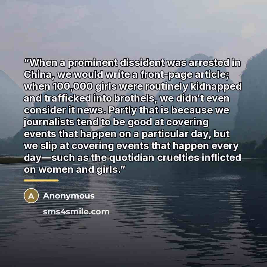 “When a prominent dissident was arrested in China, we would write a front-page article; when 100,000 girls were routinely kidnapped and trafficked into brothels, we didn’t even consider it news. Partly that is because we journalists tend to be good at covering events that happen on a particular…” quote by Anonymous