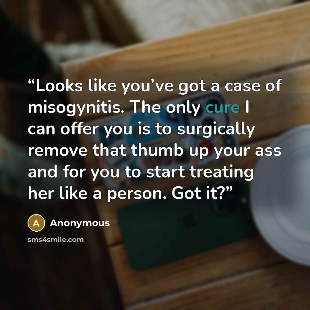 “Looks like you’ve got a case of misogynitis. The only cure I can offer you is to surgically remove that thumb up your ass and for you to start treating her like a person. Got it?” quote by Anonymous