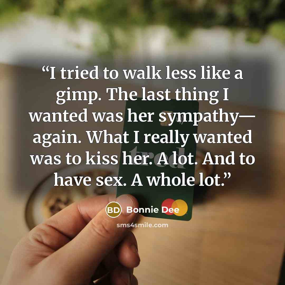 “I tried to walk less like a gimp. The last thing I wanted was her sympathy— again. What I really wanted was to kiss her. A lot. And to have sex. A whole lot.” quote by Bonnie Dee