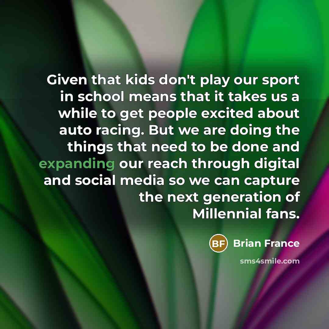 “Given that kids don't play our sport in school means that it takes us a while to get people excited about auto racing. But we are doing the things that need to be done and expanding our reach through digital and social media so we can capture the next generation of Millennial fans.” quote by Brian France