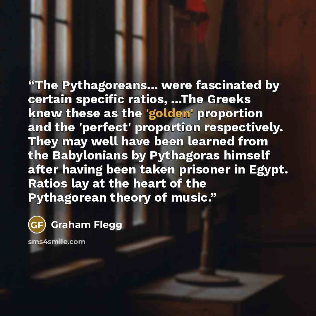 “The Pythagoreans... were fascinated by certain specific ratios, ...The Greeks knew these as the 'golden' proportion and the 'perfect' proportion respectively. They may well have been learned from the Babylonians by Pythagoras himself after having been taken prisoner in Egypt. Ratios lay at the…” quote by Graham Flegg