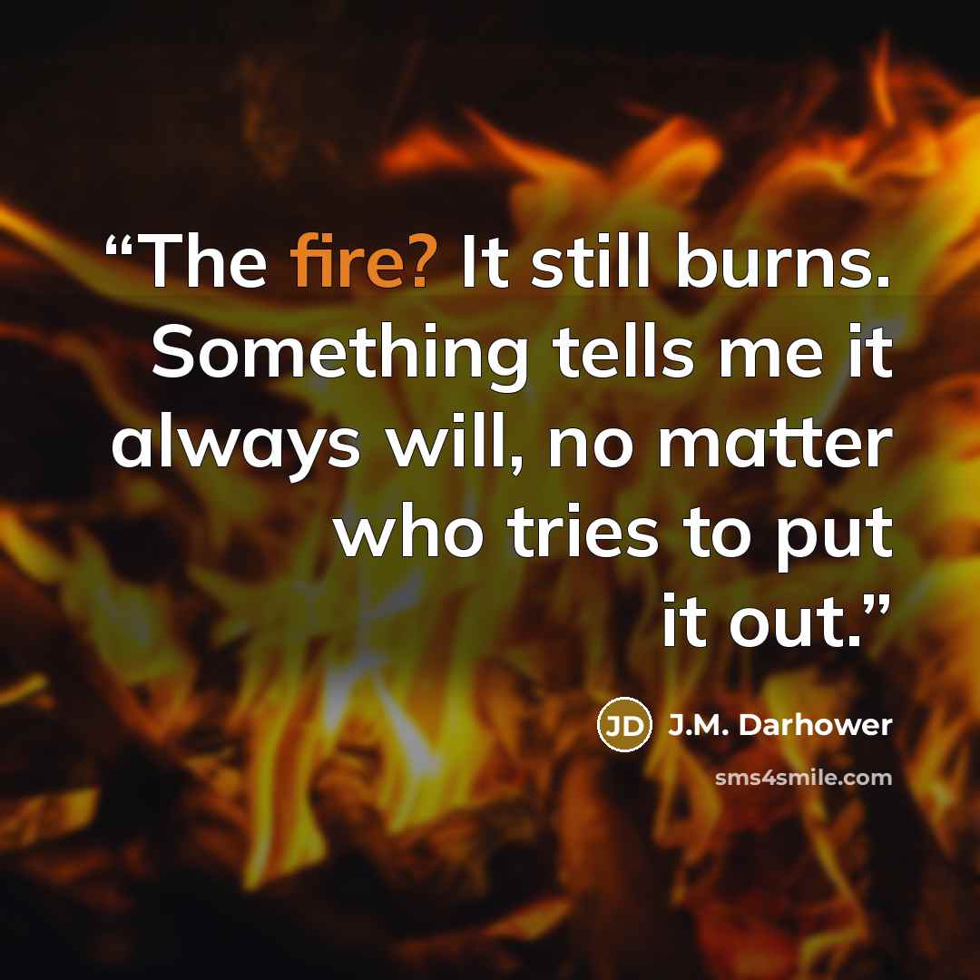 “The fire? It still burns. Something tells me it always will, no matter who tries to put it out.” quote by J.M. Darhower