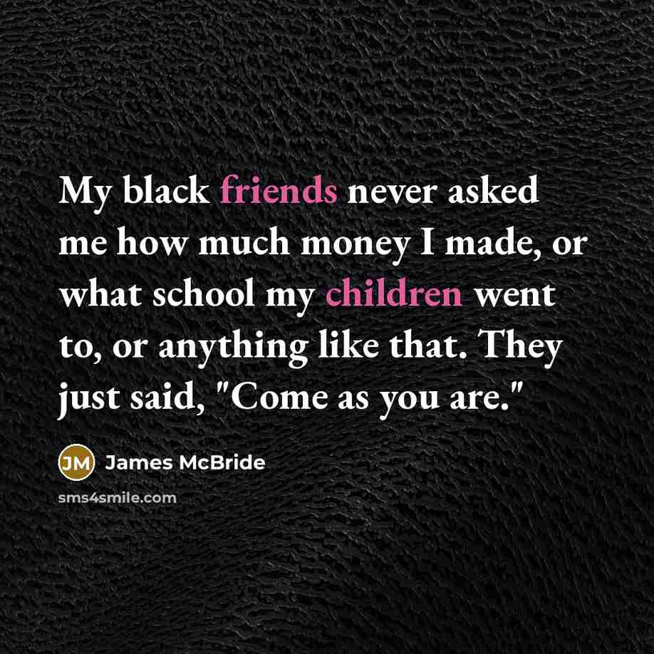 “My black friends never asked me how much money I made, or what school my children went to, or anything like that. They just said, "Come as you are."” quote by James McBride
