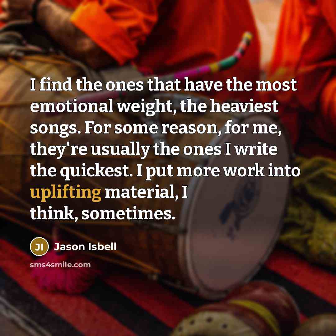 “I find the ones that have the most emotional weight, the heaviest songs. For some reason, for me, they're usually the ones I write the quickest. I put more work into uplifting material, I think, sometimes.” quote by Jason Isbell