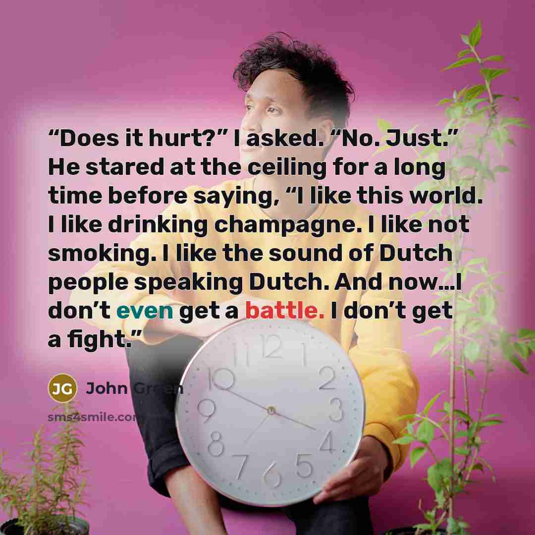 “Does it hurt?” I asked. “No. Just.” He stared at the ceiling for a long time before saying, “I like this world. I like drinking champagne. I like not smoking. I like the sound of Dutch people speaking Dutch. And now…I don’t even get a battle. I don’t get a fight.” quote by John Green