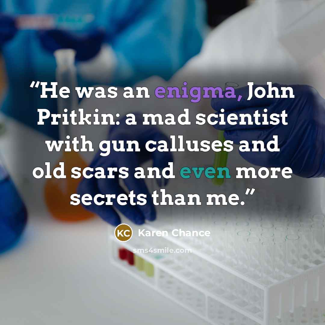 “He was an enigma, John Pritkin: a mad scientist with gun calluses and old scars and even more secrets than me.” quote by Karen Chance