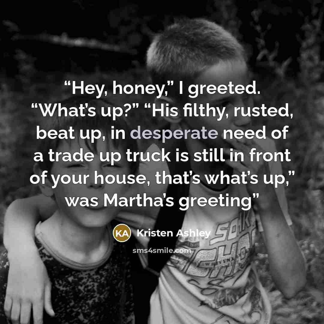 “Hey, honey,” I greeted. “What’s up?” “His filthy, rusted, beat up, in desperate need of a trade up truck is still in front of your house, that’s what’s up,” was Martha’s greeting” quote by Kristen Ashley