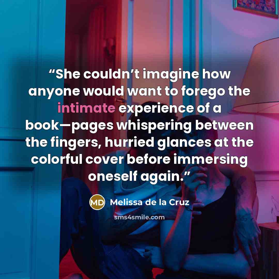 “She couldn’t imagine how anyone would want to forego the intimate experience of a book—pages whispering between the fingers, hurried glances at the colorful cover before immersing oneself again.” quote by Melissa de la Cruz