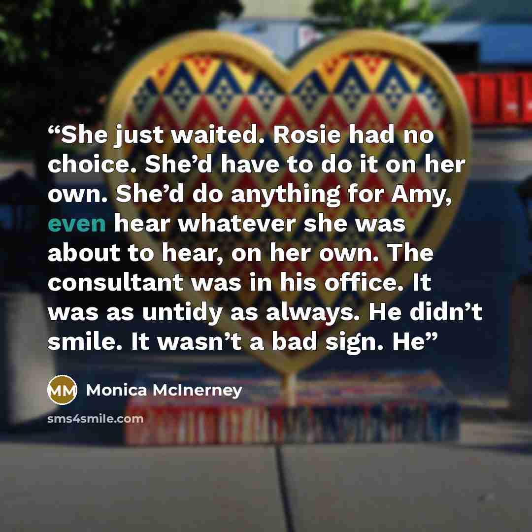 “She just waited. Rosie had no choice. She’d have to do it on her own. She’d do anything for Amy, even hear whatever she was about to hear, on her own. The consultant was in his office. It was as untidy as always. He didn’t smile. It wasn’t a bad sign. He” quote by Monica McInerney