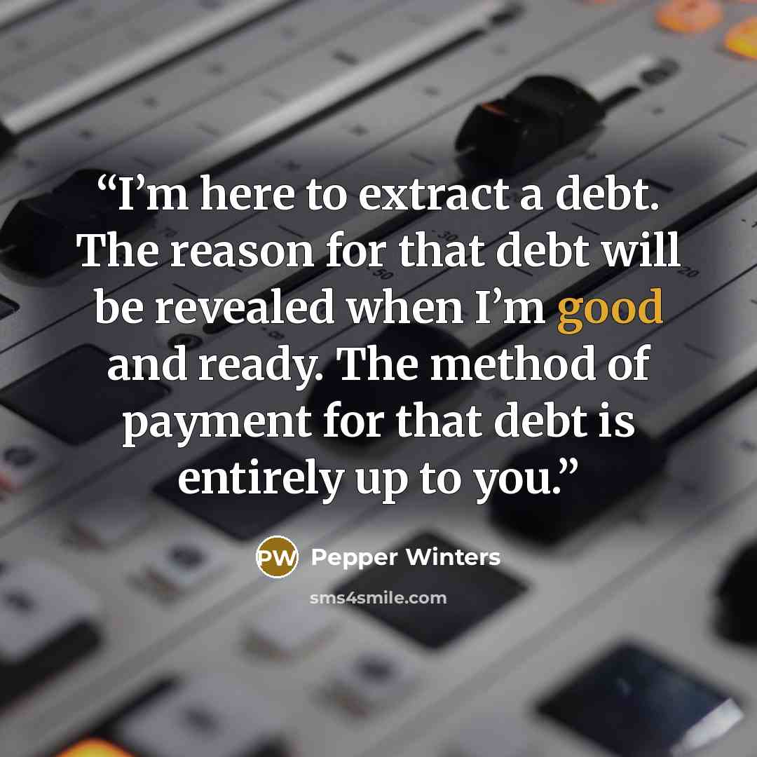 “I’m here to extract a debt. The reason for that debt will be revealed when I’m good and ready. The method of payment for that debt is entirely up to you.” quote by Pepper Winters