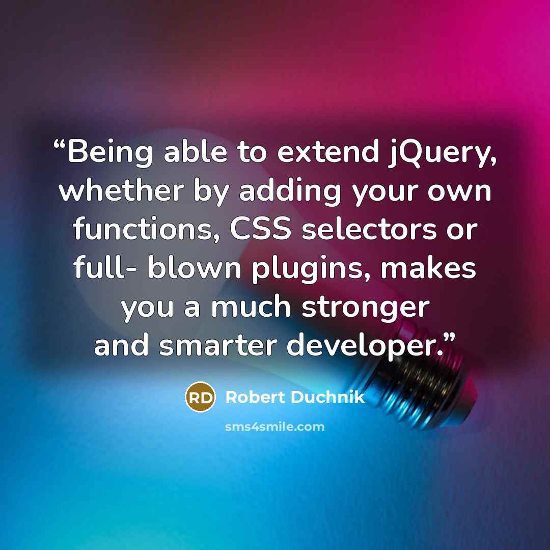 “Being able to extend jQuery, whether by adding your own functions, CSS selectors or full- blown plugins, makes you a much stronger and smarter developer.” quote by Robert Duchnik