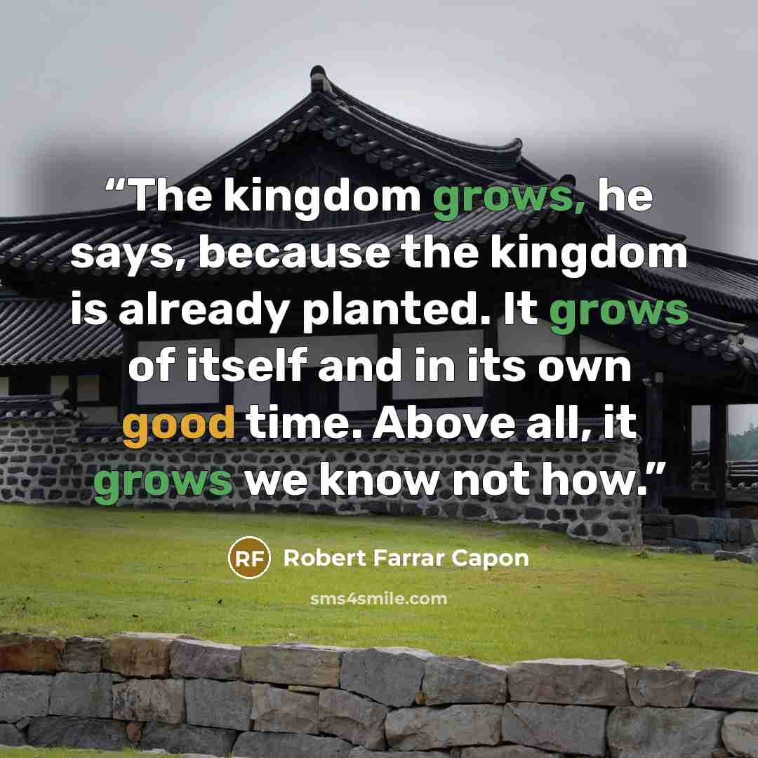 “The kingdom grows, he says, because the kingdom is already planted. It grows of itself and in its own good time. Above all, it grows we know not how.” quote by Robert Farrar Capon