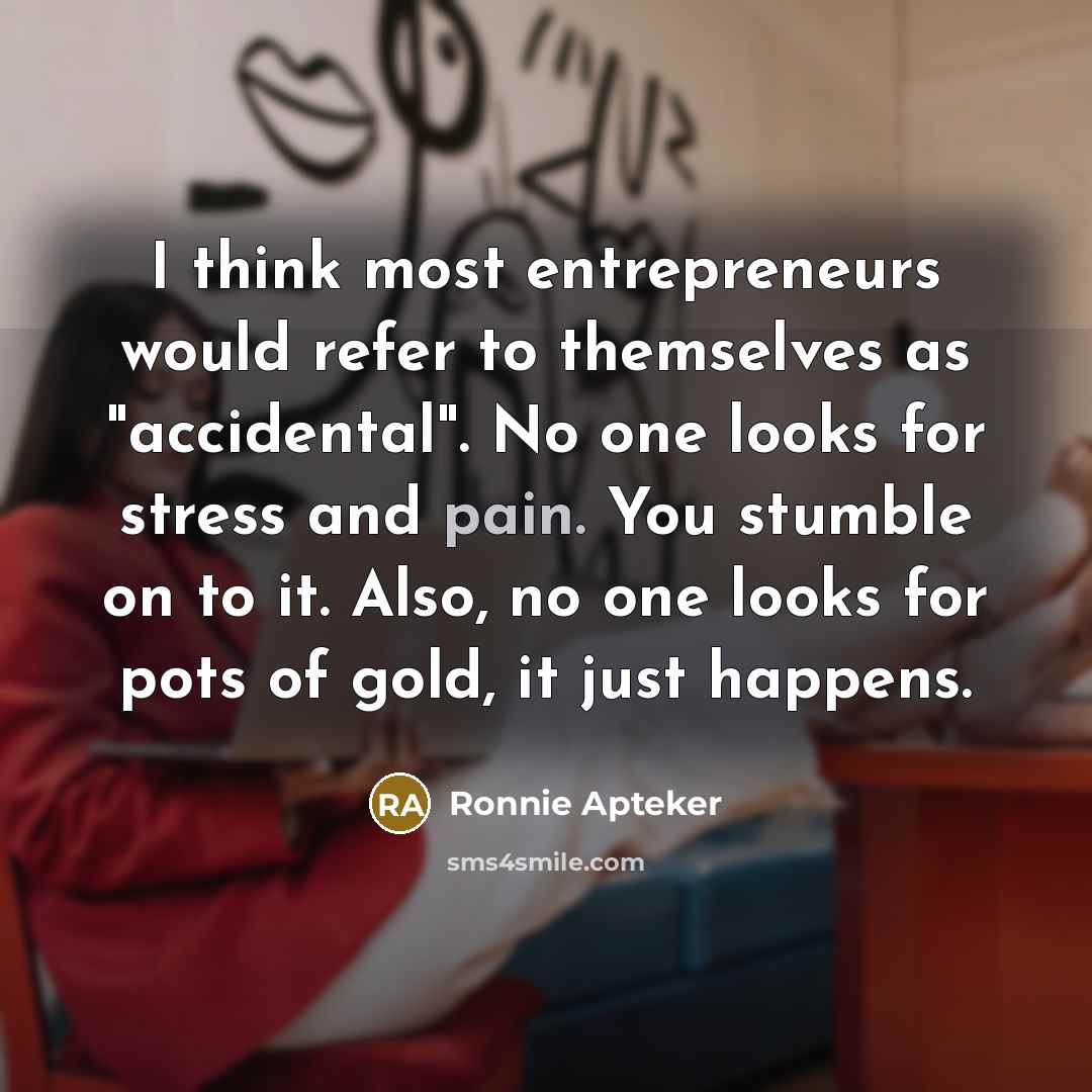 “I think most entrepreneurs would refer to themselves as "accidental". No one looks for stress and pain. You stumble on to it. Also, no one looks for pots of gold, it just happens.” quote by Ronnie Apteker
