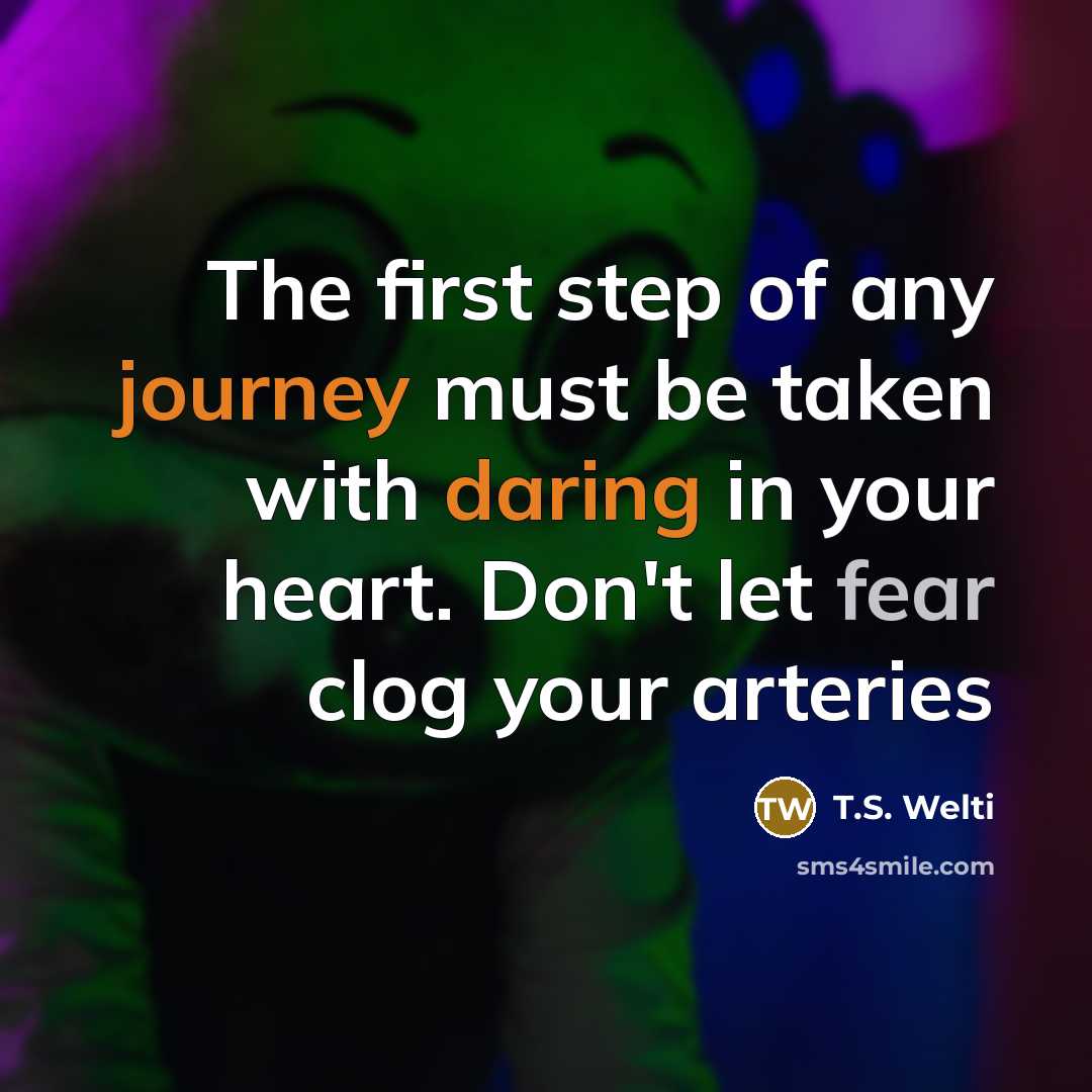 “The first step of any journey must be taken with daring in your heart. Don't let fear clog your arteries” quote by T.S. Welti