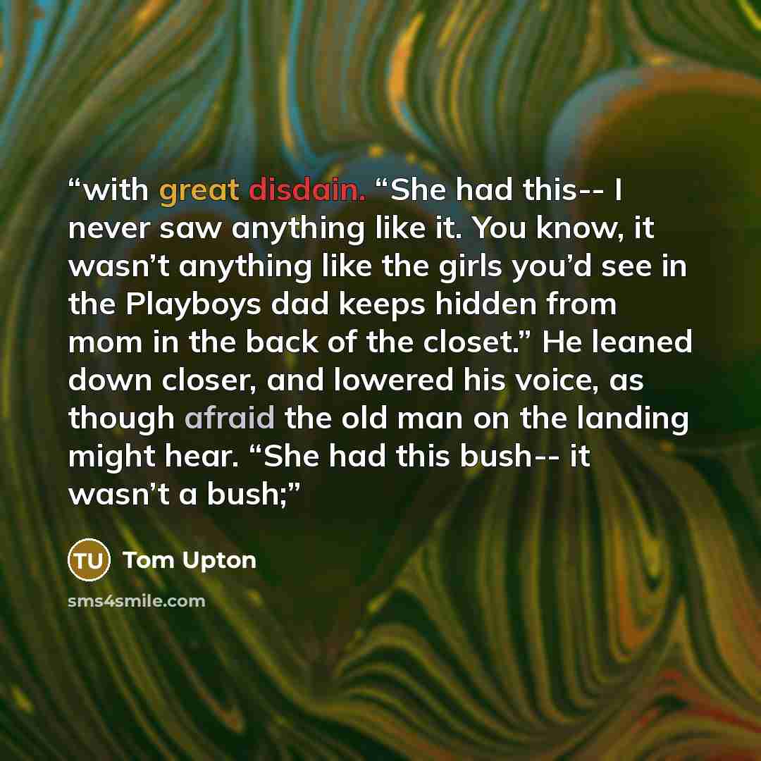 “with great disdain. “She had this-- I never saw anything like it. You know, it wasn’t anything like the girls you’d see in the Playboys dad keeps hidden from mom in the back of the closet.” He leaned down closer, and lowered his voice, as though afraid the old man on the landing might hear. “She…” quote by Tom Upton