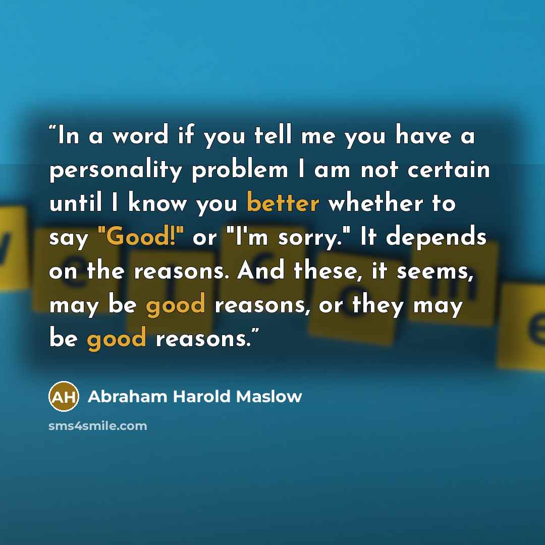 “In a word if you tell me you have a personality problem I am not certain until I know you better whether to say "Good!" or "I'm sorry." It depends on the reasons. And these, it seems, may be good reasons, or they may be good reasons.” quote by Abraham Harold Maslow