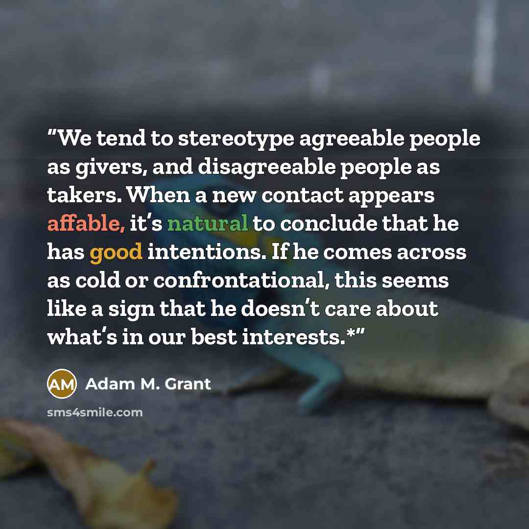 “We tend to stereotype agreeable people as givers, and disagreeable people as takers. When a new contact appears affable, it’s natural to conclude that he has good intentions. If he comes across as cold or confrontational, this seems like a sign that he doesn’t care about what’s in our best…” quote by Adam M. Grant
