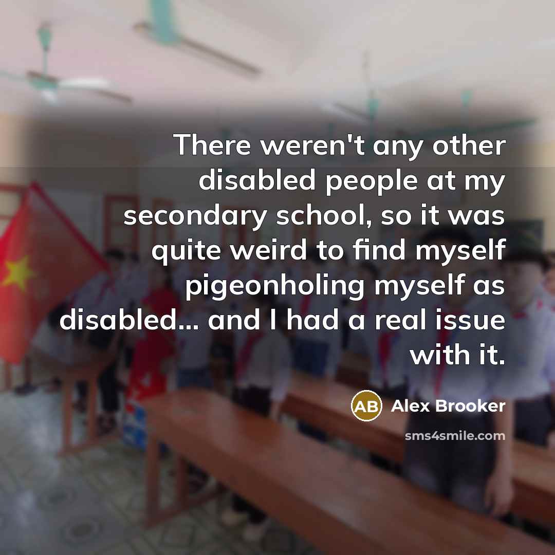 “There weren't any other disabled people at my secondary school, so it was quite weird to find myself pigeonholing myself as disabled... and I had a real issue with it.” quote by Alex Brooker