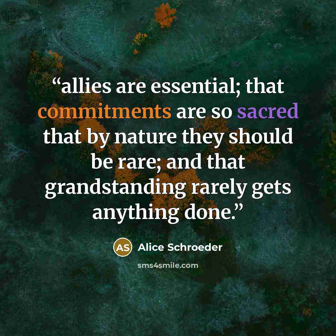 “allies are essential; that commitments are so sacred that by nature they should be rare; and that grandstanding rarely gets anything done.” quote by Alice Schroeder
