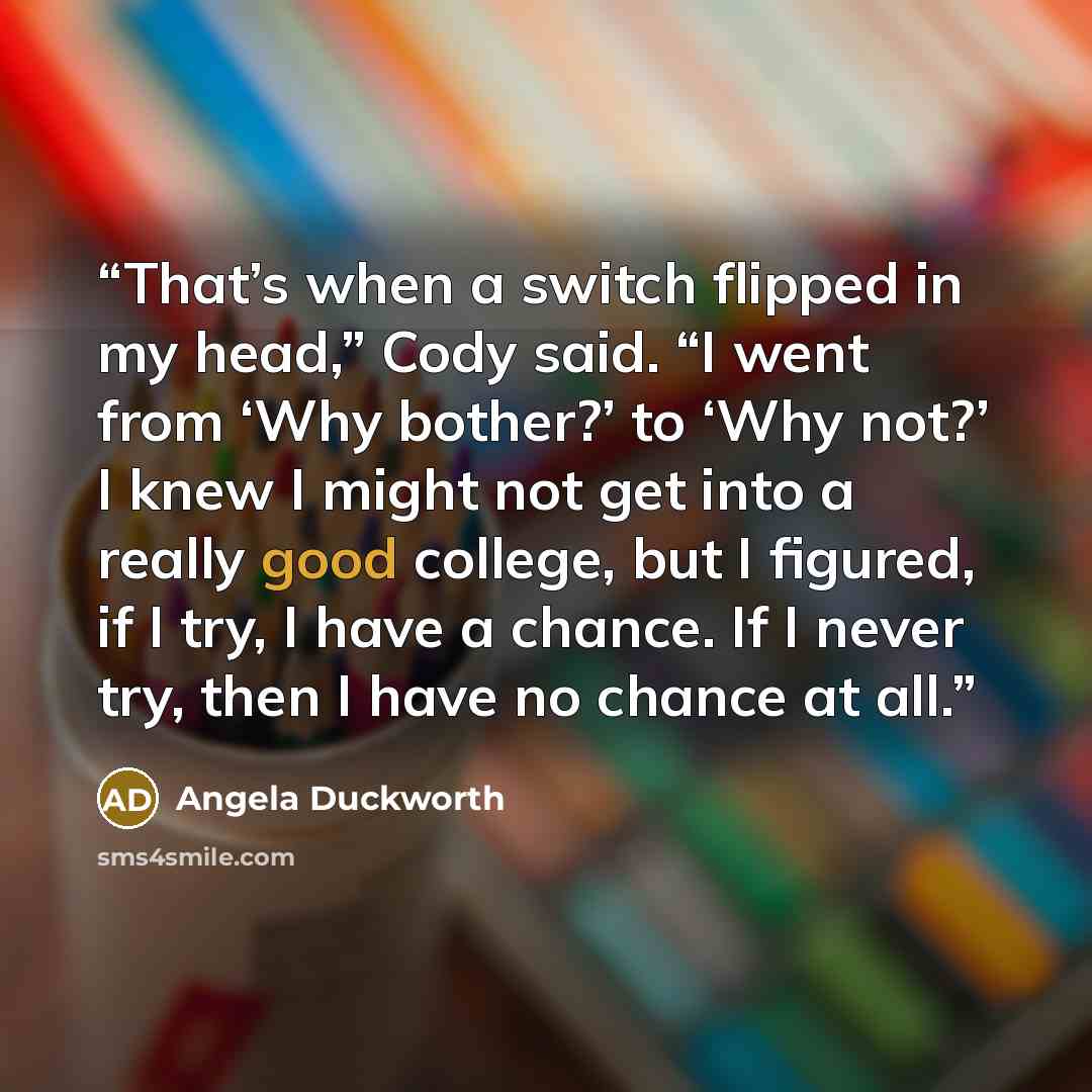 “That’s when a switch flipped in my head,” Cody said. “I went from ‘Why bother?’ to ‘Why not?’ I knew I might not get into a really good college, but I figured, if I try, I have a chance. If I never try, then I have no chance at all.” quote by Angela Duckworth