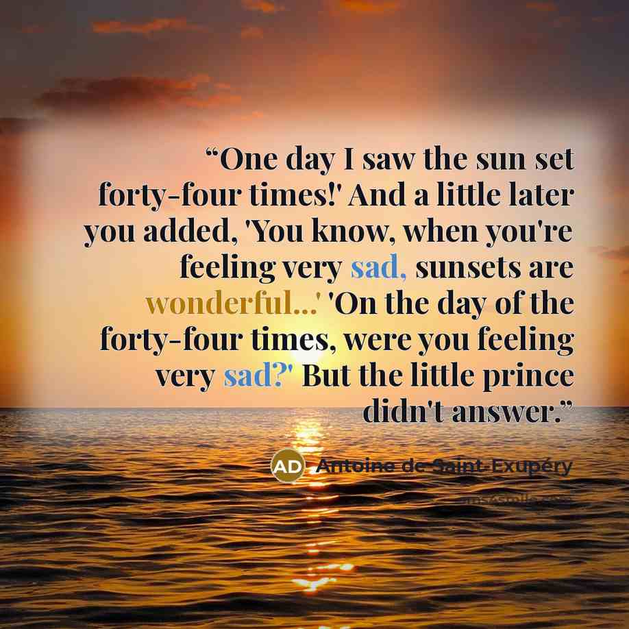 “One day I saw the sun set forty-four times!' And a little later you added, 'You know, when you're feeling very sad, sunsets are wonderful...' 'On the day of the forty-four times, were you feeling very sad?' But the little prince didn't answer.” quote by Antoine de Saint-Exupéry