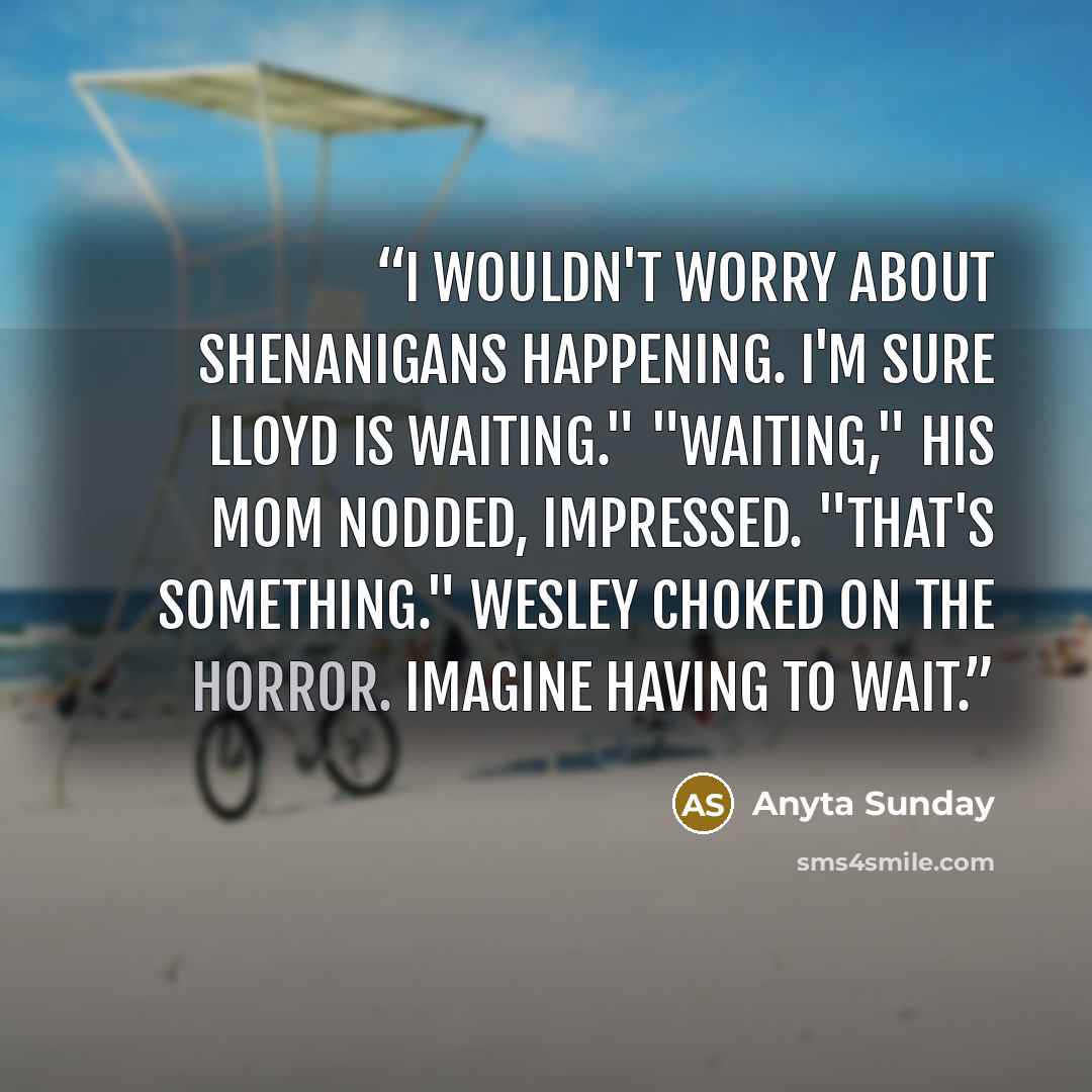 “I wouldn't worry about shenanigans happening. I'm sure Lloyd is waiting." "Waiting," his mom nodded, impressed. "That's something." Wesley choked on the horror. Imagine having to wait.” quote by Anyta Sunday