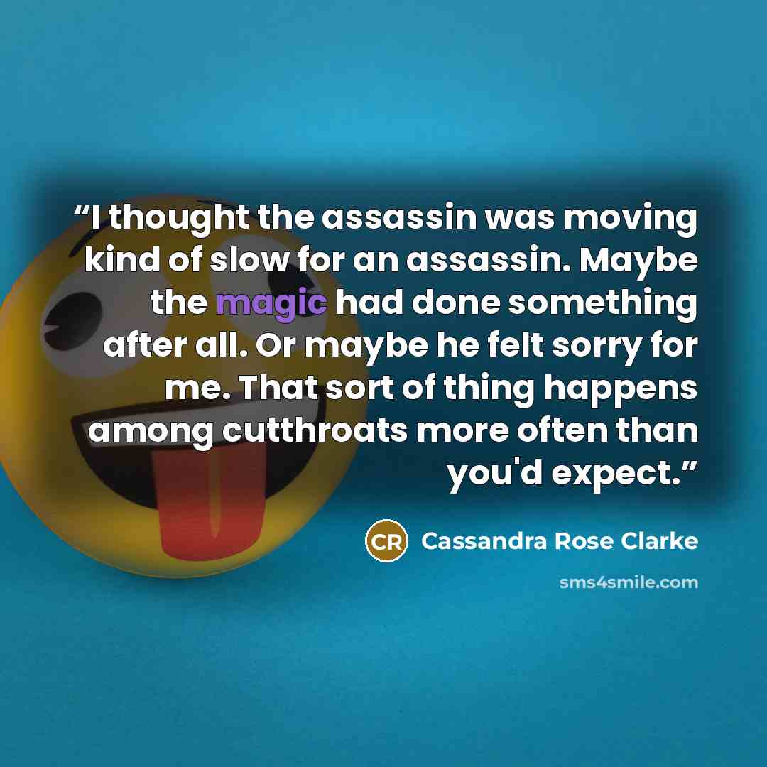 “I thought the assassin was moving kind of slow for an assassin. Maybe the magic had done something after all. Or maybe he felt sorry for me. That sort of thing happens among cutthroats more often than you'd expect.” quote by Cassandra Rose Clarke