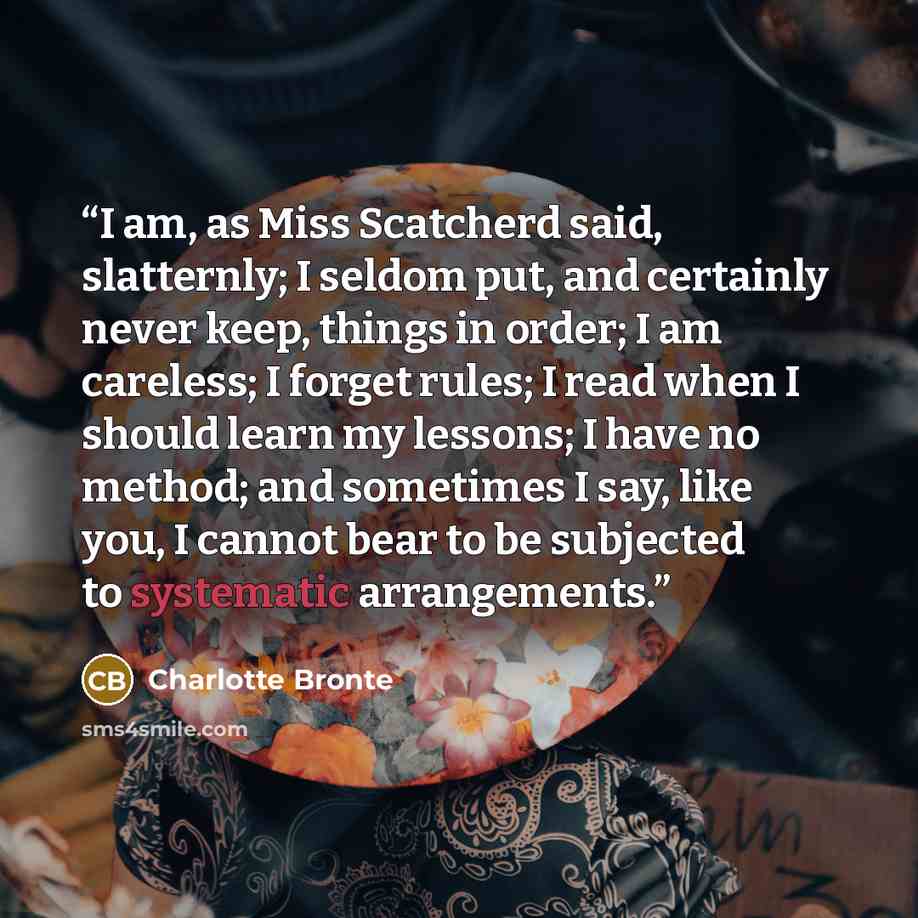 “I am, as Miss Scatcherd said, slatternly; I seldom put, and certainly never keep, things in order; I am careless; I forget rules; I read when I should learn my lessons; I have no method; and sometimes I say, like you, I cannot bear to be subjected to systematic arrangements.” quote by Charlotte Brontë