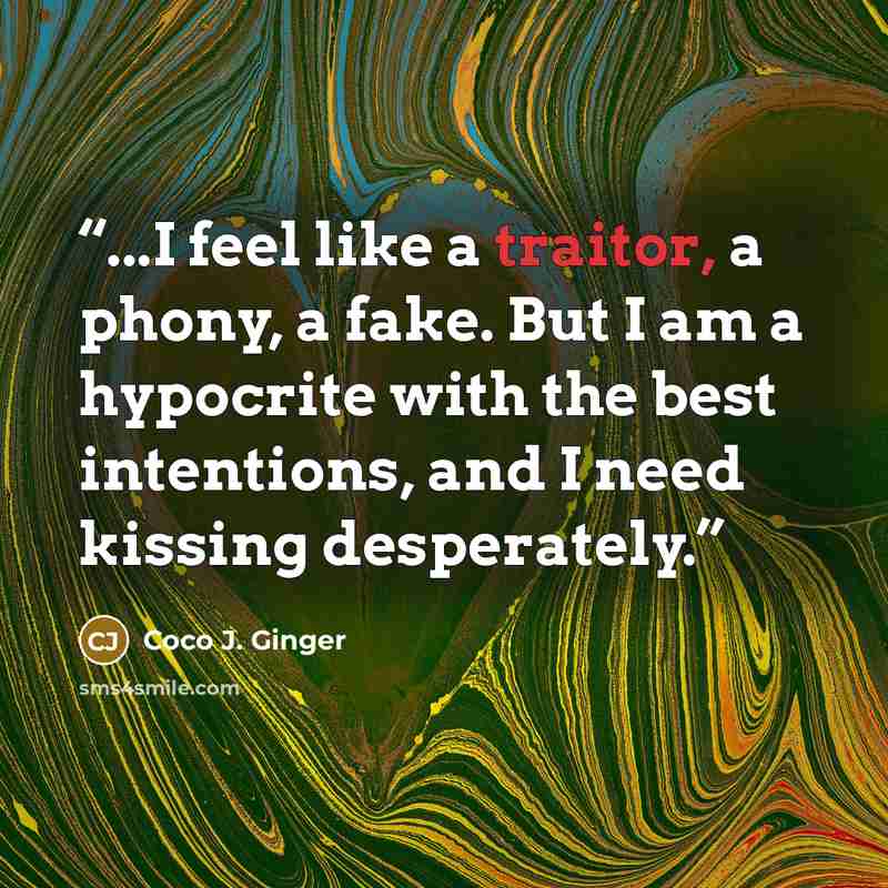 “...I feel like a traitor, a phony, a fake. But I am a hypocrite with the best intentions, and I need kissing desperately.” quote by Coco J. Ginger