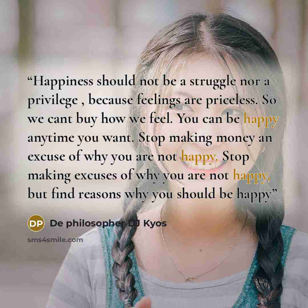 “Happiness should not be a struggle nor a privilege , because feelings are priceless. So we cant buy how we feel. You can be happy anytime you want. Stop making money an excuse of why you are not happy. Stop making excuses of why you are not happy, but find reasons why you should be happy” quote by De philosopher DJ Kyos