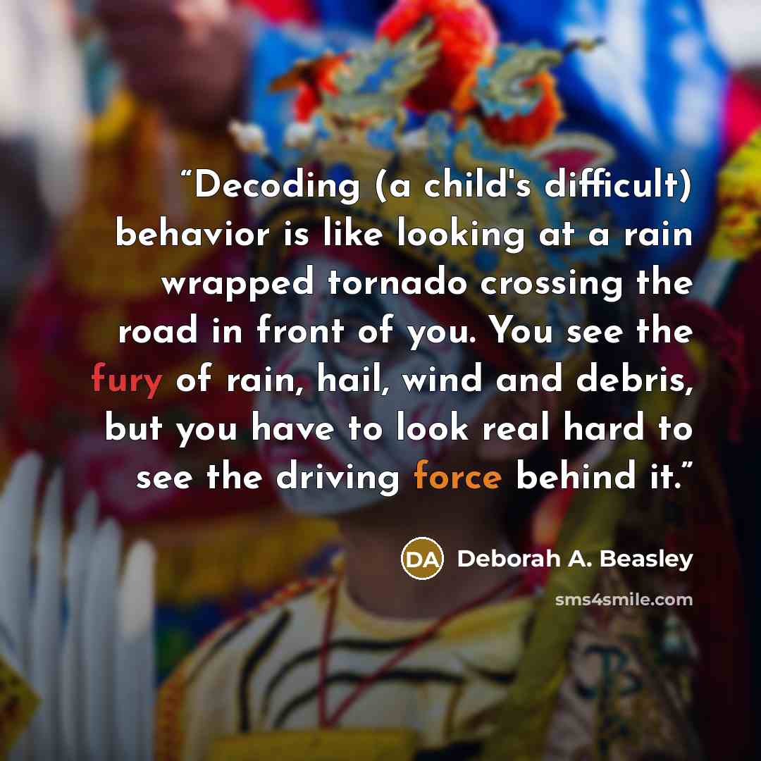 “Decoding (a child's difficult) behavior is like looking at a rain wrapped tornado crossing the road in front of you. You see the fury of rain, hail, wind and debris, but you have to look real hard to see the driving force behind it.” quote by Deborah A. Beasley